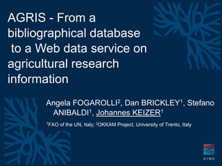 Montpellier 25-29 April 2010


                      AGRIS - From a
                      bibliographical database
                       to a Web data service on
                      agricultural research
                      information
IAALD World Congress




                                  Angela FOGAROLLI2, Dan BRICKLEY1, Stefano
                                   ANIBALDI1, Johannes KEIZER1
                                  1FAO   of the UN, Italy; 2OKKAM Project, University of Trento, Italy




                                    dr johannes keizer -   FAO of the United Nations - knowledge and capacity for development
 