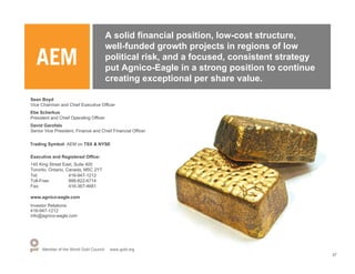 A solid financial position, low-cost structure,
                                         well-funded growth projects in regions of low
                                         political risk, and a focused, consistent strategy
                                         put Agnico-Eagle in a strong position to continue
                                         creating exceptional per share value.

Sean Boyd
Vice Chairman and Chief Executive Officer
Ebe Scherkus
President and Chief Operating Officer
David Garofalo
Senior Vice President, Finance and Chief Financial Officer

Trading Symbol: AEM on TSX & NYSE

Executive and Registered Office:
145 King Street East, Suite 400
Toronto, Ontario, Canada, M5C 2Y7
Tel:               416-947-1212
Toll-Free:         888-822-6714
Fax:               416-367-4681

www.agnico-eagle.com
Investor Relations:
416-947-1212
info@agnico-eagle.com




      Member of the World Gold Council    www.gold.org
                                                                                              27
 