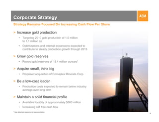 Corporate Strategy
Strategy Remains Focused On Increasing Cash Flow Per Share

> Increase gold production
       • Targeting 2010 gold production of 1.0 million
         to 1.1 million oz
       • Optimizations and internal expansions expected to
         contribute to steady production growth through 2015

> Grow gold reserves
       • Record gold reserves of 18.4 million ounces*

> Acquire small, think big
       • Proposed acquisition of Comaplex Minerals Corp.

> Be a low-cost leader
       • Production costs expected to remain below industry
         average over long term

> Maintain a solid financial profile
       • Available liquidity of approximately $860 million
       • Increasing net free cash flow
* See attached reserve and resource tables
                                                               4
 