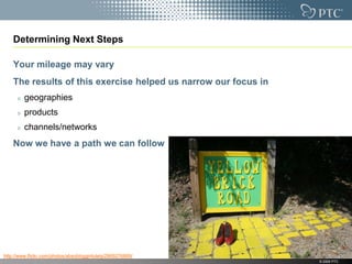 Determining Next Steps

    Your mileage may vary
    The results of this exercise helped us narrow our focus in
         geographies
         products
         channels/networks
    Now we have a path we can follow




http://www.flickr.com/photos/absoblogginlutely/2869276869/
                                                                 © 2009 PTC
 