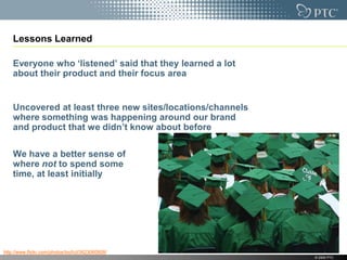 Lessons Learned

    Everyone who „listened‟ said that they learned a lot
    about their product and their focus area


    Uncovered at least three new sites/locations/channels
    where something was happening around our brand
    and product that we didn‟t know about before

    We have a better sense of
    where not to spend some
    time, at least initially




http://www.flickr.com/photos/loufcd/3623060808/
                                                            © 2009 PTC
 