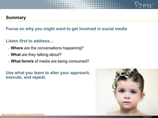 Summary

    Focus on why you might want to get involved in social media

    Listen first to address…
         Where are the conversations happening?
         What are they talking about?
         What form/s of media are being consumed?

    Use what you learn to alter your approach,
    execute, and repeat.




http://www.flickr.com/photos/jbird/19648336/
                                                                  © 2009 PTC
 