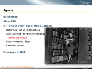 Agenda

    Introduction
    About PTC
    A PTC Case Study: Social Media Listening
         Determine High Level Objectives
         Start Listening (way before engaging)
         Tracking the Results
         Determining Next Steps
         Lessons Learned

    Summary and Q&A




http://www.flickr.com/photos/lselibrary/3925726691/sizes/o/
                                                              © 2009 PTC
 