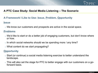 A PTC Case Study: Social Media Listening – The Scenario

A Framework I Like to Use: Issue, Problem, Opportunity
Issue
  We know our customers and prospects are active in the social space.
Problems
  We‟d like to start or do a better job of engaging customers, but don‟t know where
  or how.
  In which social networks should we be spending more / any time?
  What content do we start propagating?
Opportunity
  Start (or continue) a social media listening exercise to better understand the
  landscape.
  This will also set the stage for PTC to better engage with our customers on a go-
  forward basis.

                                                                                   © 2009 PTC
 