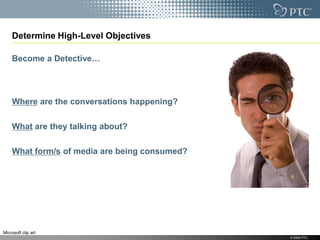 Determine High-Level Objectives

    Become a Detective…




    Where are the conversations happening?

    What are they talking about?

    What form/s of media are being consumed?




Microsoft clip art
                                               © 2009 PTC
 