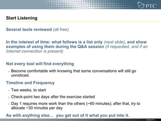 Start Listening

Several tools reviewed (all free)

In the interest of time: what follows is a list only (next slide), and show
examples of using them during the Q&A session (if requested, and if an
Internet connection is present)

Not every tool will find everything
  Become comfortable with knowing that some conversations will still go
  unnoticed.
Timeline and Frequency
  Two weeks, to start
  Check-point two days after the exercise started
  Day 1 requires more work than the others (~60 minutes); after that, try to
  allocate ~30 minutes per day
As with anything else… you get out of it what you put into it.
                                                                               © 2009 PTC
 