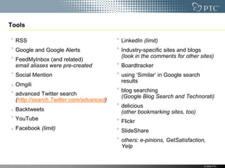 Tools

  RSS                                    LinkedIn (limit)
  Google and Google Alerts               Industry-specific sites and blogs
                                         (look in the comments for other sites)
  FeedMyInbox (and related)
  email aliases were pre-created         Boardtracker
  Social Mention                         using „Similar‟ in Google search
                                         results
  Omgili
                                         blog searching
  advanced Twitter search                (Google Blog Search and Technorati)
  (http://search.Twitter.com/advanced)
                                         delicious
  Backtweets                             (other bookmarking sites, too)
  YouTube                                Flickr
  Facebook (limit)                       ݺߣShare
                                         others: e-pinions, GetSatisfaction,
                                         Yelp


                                                                            © 2009 PTC
 