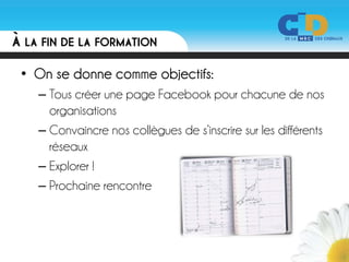À LA FIN DE LA FORMATION

 • On se donne comme objectifs:
    – Tous créer une page Facebook pour chacune de nos
      organisations
    – Convaincre nos collègues de s’inscrire sur les différents
      réseaux
    – Explorer !
    – Prochaine rencontre
 