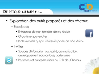 DE RETOUR AU BUREAU…

 • Exploration des outils proposés et des réseaux:
   – Facebook
      • Entreprises de mon territoire, de ma région
      • Organismes partenaires
      • Professionnels qui peuvent faire partie de mon réseau
   – Twitter
      • Sources d’information : actualité, communication,
        développement économique, partenaires
      • Personnes et entreprises liées au CLD des Chenaux
 