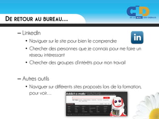 DE RETOUR AU BUREAU…
   – LinkedIn
      • Naviguer sur le site pour bien le comprendre
      • Chercher des personnes que je connais pour me faire un
        réseau intéressant
      • Chercher des groupes d’intérêts pour mon travail


   – Autres outils
      • Naviguer sur différents sites proposés lors de la formation,
        pour voir…
 