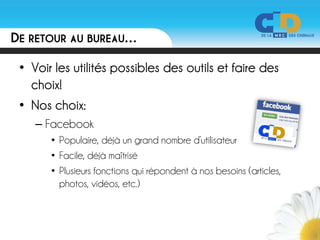 DE RETOUR AU BUREAU…

 • Voir les utilités possibles des outils et faire des
   choix!
 • Nos choix:
    – Facebook
       • Populaire, déjà un grand nombre d’utilisateur
       • Facile, déjà maîtrisé
       • Plusieurs fonctions qui répondent à nos besoins (articles,
         photos, vidéos, etc.)
 
