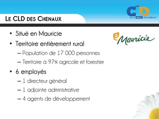 LE CLD DES CHENAUX

 • Situé en Mauricie
 • Territoire entièrement rural
    – Population de 17 000 personnes
    – Territoire à 97% agricole et forestier
 • 6 employés
    – 1 directeur général
    – 1 adjointe administrative
    – 4 agents de développement
 