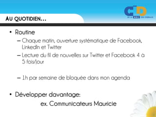 AU QUOTIDIEN…
 • Routine
   – Chaque matin, ouverture systématique de Facebook,
     LinkedIn et Twitter
   – Lecture du fil de nouvelles sur Twitter et Facebook 4 à
     5 fois/jour

   – 1h par semaine de bloquée dans mon agenda

 • Développer davantage:
           ex. Communicateurs Mauricie
 
