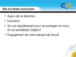 DES FACTEURS FACILITANTS

 • Appui de la direction
 • Formation
 • Se voir régulièrement pour se partager nos trucs
   et nos problèmes (région)
 • Engagement de notre équipe de travail
 