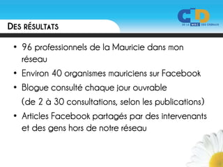 DES RÉSULTATS

 • 96 professionnels de la Mauricie dans mon
   réseau
 • Environ 40 organismes mauriciens sur Facebook
 • Blogue consulté chaque jour ouvrable
   (de 2 à 30 consultations, selon les publications)
 • Articles Facebook partagés par des intervenants
   et des gens hors de notre réseau
 