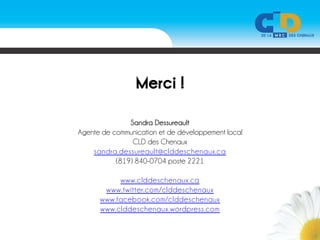 Merci !

               Sandra Dessureault
Agente de communication et de développement local
                CLD des Chenaux
    sandra.dessureault@clddeschenaux.ca
           (819) 840-0704 poste 2221

           www.clddeschenaux.ca
       www.twitter.com/clddeschenaux
      www.facebook.com/clddeschenaux
      www.clddeschenaux.wordpress.com
 