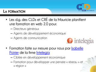 LA FORMATION
 • Les d.g. des CLDs et CRÉ de la Mauricie planifient
   une formation en web 2.0 pour:
    – Directeurs généraux
    – Agents de développement économique
    – Agents de communication


 • Formation faite sur mesure pour nous par Isabelle
   Poirier de la firme Intelegia
    – Ciblée en développement économique
    – Formation pour développer une pensée « réseau » et
      « région »
 
