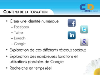 CONTENU DE LA FORMATION

 • Créer une identité numérique
   – Facebook
   – Twitter
   – LinkedIn
   – Google
 • Exploration de ces différents réseaux sociaux
 • Exploration des nombreuses fonctions et
   utilisations possibles de Google
 • Recherche en temps réel
 