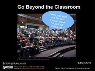 Go Beyond the Classroom Enriching Scholarship 6 May 2010 Image from Andrew Scott  http://www.flickr.com/photos/andrewscott/2330212397/  under a Creative Commons license:  BY-NC-SA  http://creativecommons.org/licenses/by-nc-sa/2.0/deed.en Copyright © 2010 The Regents of the University of Michigan Except where otherwise noted, this work is available under a  Creative Commons Attribution 3.0 License. Share your work with the world through Open Educational Resources 