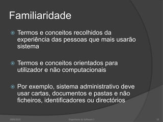 Familiaridade


Termos e conceitos recolhidos da
experiência das pessoas que mais usarão
sistema



Termos e conceitos orientados para
utilizador e não computacionais



Por exemplo, sistema administrativo deve
usar cartas, documentos e pastas e não
ficheiros, identificadores ou directórios

2009/2010

Engenharia do Software I

10

 