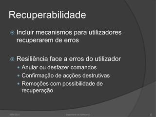 Recuperabilidade


Incluir mecanismos para utilizadores
recuperarem de erros



Resiliência face a erros do utilizador
 Anular ou desfazer comandos
 Confirmação de acções destrutivas
 Remoções com possibilidade de

recuperação

2009/2010

Engenharia do Software I

13

 