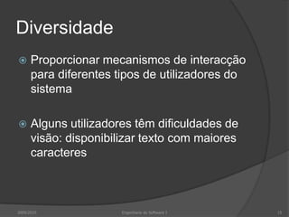 Diversidade


Proporcionar mecanismos de interacção
para diferentes tipos de utilizadores do
sistema



Alguns utilizadores têm dificuldades de
visão: disponibilizar texto com maiores
caracteres

2009/2010

Engenharia do Software I

15

 