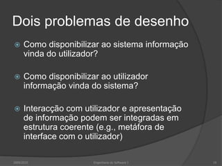 Dois problemas de desenho


Como disponibilizar ao sistema informação
vinda do utilizador?



Como disponibilizar ao utilizador
informação vinda do sistema?



Interacção com utilizador e apresentação
de informação podem ser integradas em
estrutura coerente (e.g., metáfora de
interface com o utilizador)

2009/2010

Engenharia do Software I

19

 