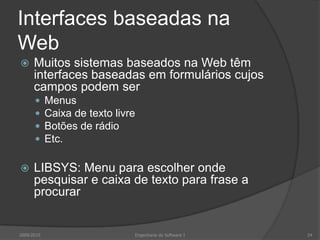 Interfaces baseadas na
Web


Muitos sistemas baseados na Web têm
interfaces baseadas em formulários cujos
campos podem ser







Menus
Caixa de texto livre
Botões de rádio
Etc.

LIBSYS: Menu para escolher onde
pesquisar e caixa de texto para frase a
procurar

2009/2010

Engenharia do Software I

24

 