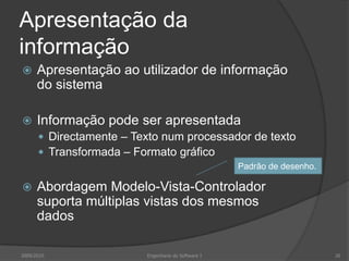 Apresentação da
informação


Apresentação ao utilizador de informação
do sistema



Informação pode ser apresentada
 Directamente – Texto num processador de texto
 Transformada – Formato gráfico
Padrão de desenho.



Abordagem Modelo-Vista-Controlador
suporta múltiplas vistas dos mesmos
dados

2009/2010

Engenharia do Software I

26

 