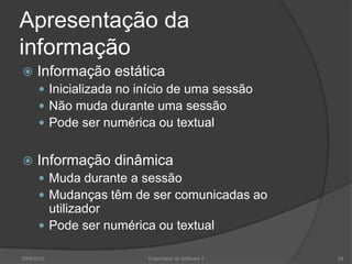 Apresentação da
informação


Informação estática
 Inicializada no início de uma sessão
 Não muda durante uma sessão
 Pode ser numérica ou textual



Informação dinâmica
 Muda durante a sessão
 Mudanças têm de ser comunicadas ao

utilizador
 Pode ser numérica ou textual
2009/2010

Engenharia do Software I

29

 