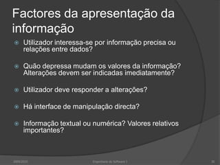 Factores da apresentação da
informação


Utilizador interessa-se por informação precisa ou
relações entre dados?



Quão depressa mudam os valores da informação?
Alterações devem ser indicadas imediatamente?



Utilizador deve responder a alterações?



Há interface de manipulação directa?



Informação textual ou numérica? Valores relativos
importantes?

2009/2010

Engenharia do Software I

30

 