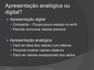 Apresentação analógica ou
digital?


Apresentação digital
 Compacta – Ocupa pouco espaço no ecrã
 Permite comunica valores precisos



Apresentação analógica
 Fácil ter ideia dos valores num relance
 Possível mostrar valores relativos

 Fácil ver valores excepcionais dos dados

2009/2010

Engenharia do Software I

32

 