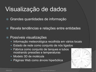 Visualização de dados


Grandes quantidades de informação



Revela tendências e relações entre entidades



Possíveis visualizações
 Informação meteorológica recolhida em vários locais
 Estado de rede como conjunto de nós ligados
 Fábrica como conjunto de tanques e tubos

mostrando pressões e temperaturas
 Modelo 3D de molécula
 Páginas Web como árvore hiperbólica

2009/2010

Engenharia do Software I

35

 