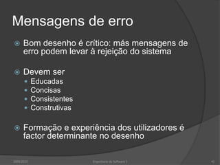 Mensagens de erro


Bom desenho é crítico: más mensagens de
erro podem levar à rejeição do sistema



Devem ser







Educadas
Concisas
Consistentes
Construtivas

Formação e experiência dos utilizadores é
factor determinante no desenho

2009/2010

Engenharia do Software I

41

 
