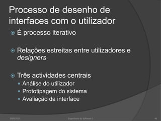 Processo de desenho de
interfaces com o utilizador


É processo iterativo



Relações estreitas entre utilizadores e
designers



Três actividades centrais
 Análise do utilizador
 Prototipagem do sistema
 Avaliação da interface

2009/2010

Engenharia do Software I

46

 