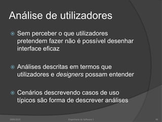 Análise de utilizadores


Sem perceber o que utilizadores
pretendem fazer não é possível desenhar
interface eficaz



Análises descritas em termos que
utilizadores e designers possam entender



Cenários descrevendo casos de uso
típicos são forma de descrever análises

2009/2010

Engenharia do Software I

49

 