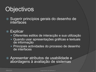 Objectivos


Sugerir princípios gerais do desenho de
interfaces



Explicar
 Diferentes estilos de interacção e sua utilização
 Quando usar apresentações gráficas e textuais

de informação
 Principais actividades do processo de desenho
de interfaces


Apresentar atributos de usabilidade e
abordagens à avaliação de sistemas

2009/2010

Engenharia do Software I

5

 