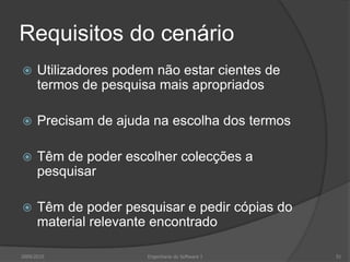 Requisitos do cenário


Utilizadores podem não estar cientes de
termos de pesquisa mais apropriados



Precisam de ajuda na escolha dos termos



Têm de poder escolher colecções a
pesquisar



Têm de poder pesquisar e pedir cópias do
material relevante encontrado

2009/2010

Engenharia do Software I

51

 