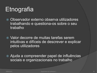 Etnografia


Observador externo observa utilizadores
trabalhando e questiona-os sobre o seu
trabalho



Valor decorre de muitas tarefas serem
intuitivas e difíceis de descrever e explicar
pelos utilizadores



Ajuda a compreender papel de influências
sociais e organizacionais no trabalho

2009/2010

Engenharia do Software I

55

 