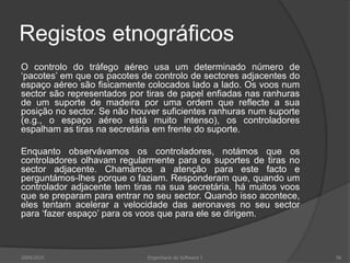Registos etnográficos
O controlo do tráfego aéreo usa um determinado número de
„pacotes‟ em que os pacotes de controlo de sectores adjacentes do
espaço aéreo são fisicamente colocados lado a lado. Os voos num
sector são representados por tiras de papel enfiadas nas ranhuras
de um suporte de madeira por uma ordem que reflecte a sua
posição no sector. Se não houver suficientes ranhuras num suporte
(e.g., o espaço aéreo está muito intenso), os controladores
espalham as tiras na secretária em frente do suporte.

Enquanto observávamos os controladores, notámos que os
controladores olhavam regularmente para os suportes de tiras no
sector adjacente. Chamámos a atenção para este facto e
perguntámos-lhes porque o faziam. Responderam que, quando um
controlador adjacente tem tiras na sua secretária, há muitos voos
que se preparam para entrar no seu sector. Quando isso acontece,
eles tentam acelerar a velocidade das aeronaves no seu sector
para „fazer espaço‟ para os voos que para ele se dirigem.

2009/2010

Engenharia do Software I

56

 