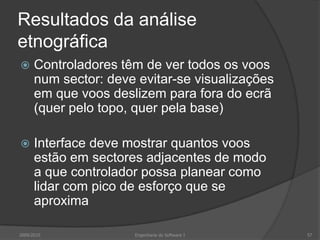 Resultados da análise
etnográfica


Controladores têm de ver todos os voos
num sector: deve evitar-se visualizações
em que voos deslizem para fora do ecrã
(quer pelo topo, quer pela base)



Interface deve mostrar quantos voos
estão em sectores adjacentes de modo
a que controlador possa planear como
lidar com pico de esforço que se
aproxima

2009/2010

Engenharia do Software I

57

 