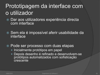Prototipagem da interface com
o utilizador


Dar aos utilizadores experiência directa
com interface



Sem ela é impossível aferir usabilidade da
interface



Pode ser processo com duas etapas
 Inicialmente protótipos em papel
 Depois desenho é refinado e desenvolvem-se

protótipos automatizados com sofisticação
crescente

2009/2010

Engenharia do Software I

58

 