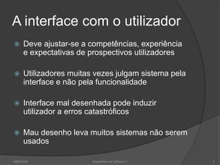 A interface com o utilizador


Deve ajustar-se a competências, experiência
e expectativas de prospectivos utilizadores



Utilizadores muitas vezes julgam sistema pela
interface e não pela funcionalidade



Interface mal desenhada pode induzir
utilizador a erros catastróficos



Mau desenho leva muitos sistemas não serem
usados

2009/2010

Engenharia do Software I

6

 