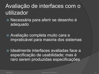 Avaliação de interfaces com o
utilizador


Necessária para aferir se desenho é
adequado



Avaliação completa muito cara e
impraticável para maioria dos sistemas



Idealmente interfaces avaliadas face a
especificação de usabilidade; mas é
raro serem produzidas especificações

2009/2010

Engenharia do Software I

61

 