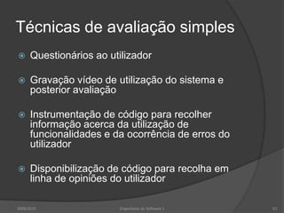 Técnicas de avaliação simples


Questionários ao utilizador



Gravação vídeo de utilização do sistema e
posterior avaliação



Instrumentação de código para recolher
informação acerca da utilização de
funcionalidades e da ocorrência de erros do
utilizador



Disponibilização de código para recolha em
linha de opiniões do utilizador

2009/2010

Engenharia do Software I

63

 
