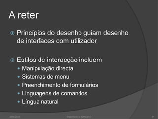 A reter


Princípios do desenho guiam desenho
de interfaces com utilizador



Estilos de interacção incluem
 Manipulação directa
 Sistemas de menu
 Preenchimento de formulários
 Linguagens de comandos
 Língua natural

2009/2010

Engenharia do Software I

64

 