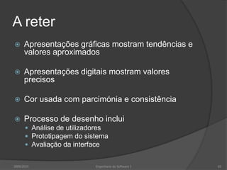 A reter


Apresentações gráficas mostram tendências e
valores aproximados



Apresentações digitais mostram valores
precisos



Cor usada com parcimónia e consistência



Processo de desenho inclui
 Análise de utilizadores
 Prototipagem do sistema
 Avaliação da interface

2009/2010

Engenharia do Software I

65

 