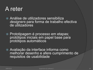 A reter


Análise de utilizadores sensibiliza
designers para forma de trabalho efectiva
de utilizadores



Prototipagem é processo em etapas;
protótipos iniciais em papel base para
protótipos automáticos



Avaliação da interface informa como
melhorar desenho e afere cumprimento de
requisitos de usabilidade

2009/2010

Engenharia do Software I

66

 