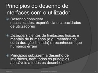 Princípios do desenho de
interfaces com o utilizador


Desenho considera
necessidades, experiência e capacidades
de utilizadores



Designers cientes de limitações físicas e
mentais de humanos (e.g., memória de
curta duração limitada) e reconhecem que
humanos erram



Princípios subjazem a desenho de
interfaces, nem todos os princípios
aplicáveis a todos os desenhos

2009/2010

Engenharia do Software I

8

 