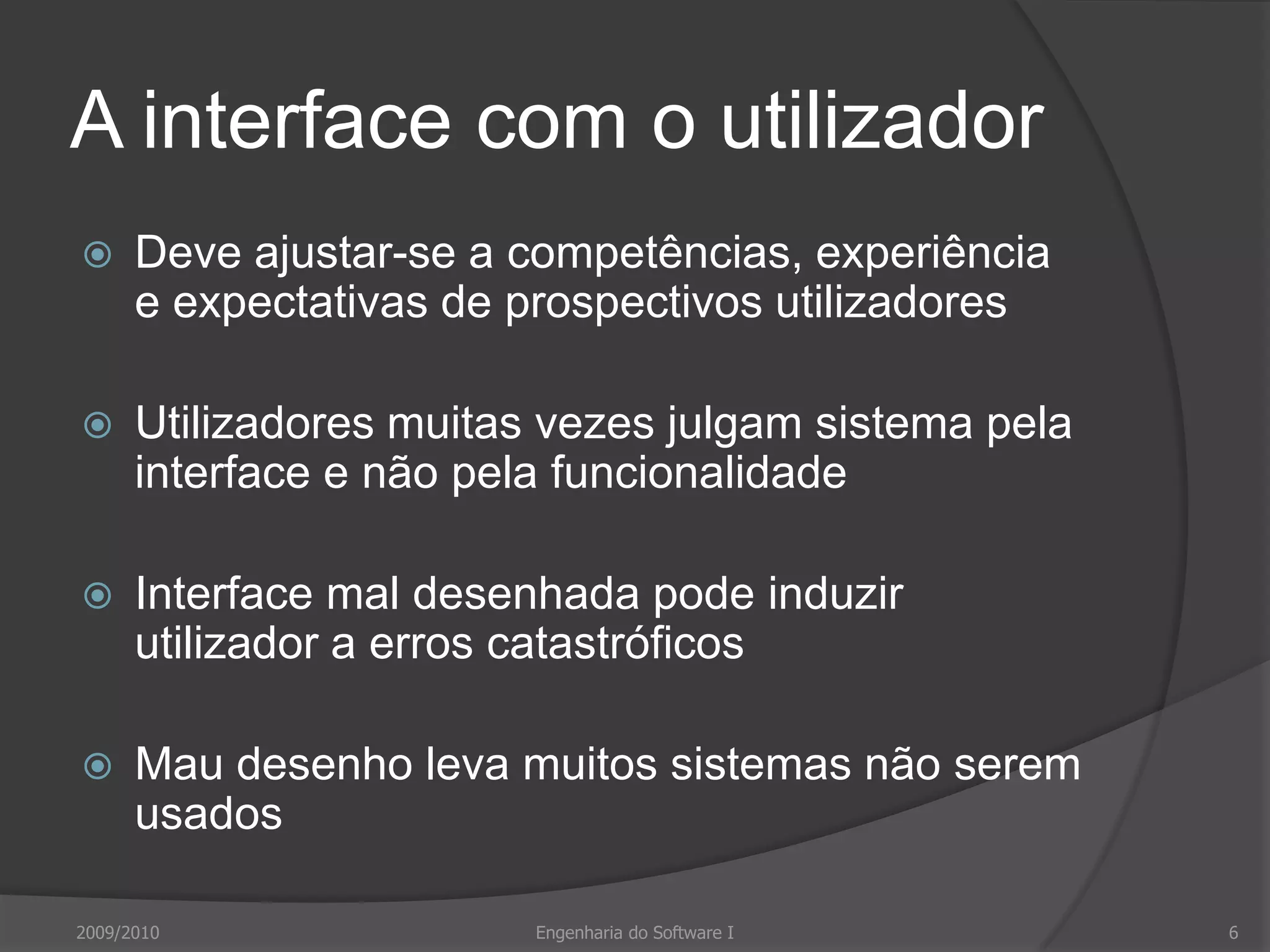 A interface com o utilizadorDeve ajustar-se a competências, experiência e expectativas de prospectivos utilizadoresUtilizadores muitas vezes julgam sistema pela interface e não pela funcionalidadeInterface mal desenhada pode induzir utilizador a erros catastróficosMau desenho leva muitos sistemas não serem usados2009/20106Engenharia do Software I